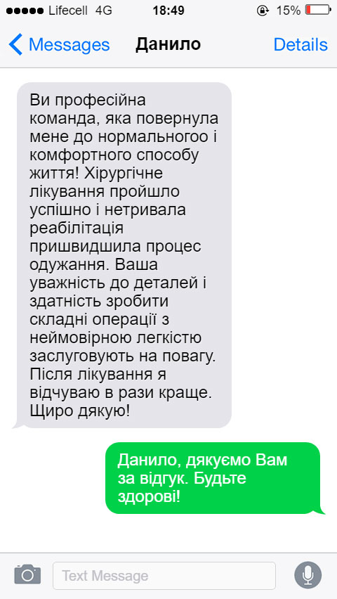 Ви професійна команда, яка повернула мене до нормальногоо і комфортного способу життя! Хірургічне лікування пройшло успішно і нетривала реабілітація пришвидшила процес одужання. Ваша уважність до деталей і здатність зробити складні операції з неймовірною легкістю заслуговують на повагу. Після лікування я відчуваю в рази краще. Щиро дякую!