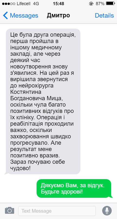 Це була друга операція, перша пройшла в іншому медичному закладі, але через деякий час новоутворення знову з'явилися. На цей раз я вирішила звернутися до нейрохірурга Костянтина Богдановича Мица, оскільки чула багато позитивних відгуків про їх клініку. Операція і реабілітація проходили важко, оскільки захворювання швидко прогресувало. Але результат мене позитивно вразив. Зараз почуваю себе чудово!