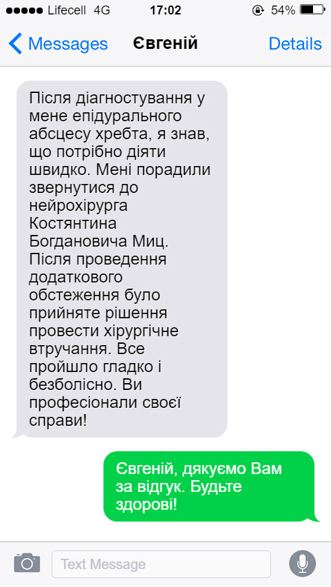 Після діагностування у мене епідурального абсцесу хребта, я знав, що потрібно діяти швидко. Мені порадили звернутися до нейрохірурга Костянтина Богдановича Миц. Після проведення додаткового обстеження було прийняте рішення провести хірургічне втручання. Все пройшло гладко і безболісно. Ви професіонали своєї справи!