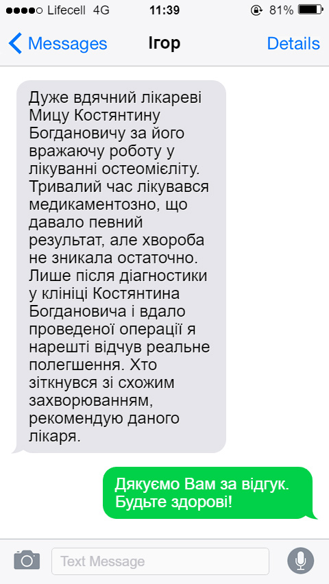 Дуже вдячний лікареві Мицу Костянтину Богдановичу за його вражаючу роботу у лікуванні остеомієліту. Тривалий час лікувався медикаментозно, що давало певний результат, але хвороба не зникала остаточно. Лише після діагностики у клініці Костянтина Богдановича і вдало проведеної операції я нарешті відчув реальне полегшення. Хто зіткнувся зі схожим захворюванням, рекомендую даного лікаря.