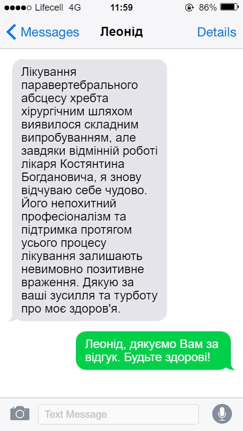 Лікування паравертебрального абсцесу хребта хірургічним шляхом виявилося складним випробуванням, але завдяки відмінній роботі лікаря Костянтина Богдановича, я знову відчуваю себе чудово. Його непохитний професіоналізм та підтримка протягом усього процесу лікування залишають невимовно позитивне враження. Дякую за ваші зусилля та турботу про моє здоров'я.