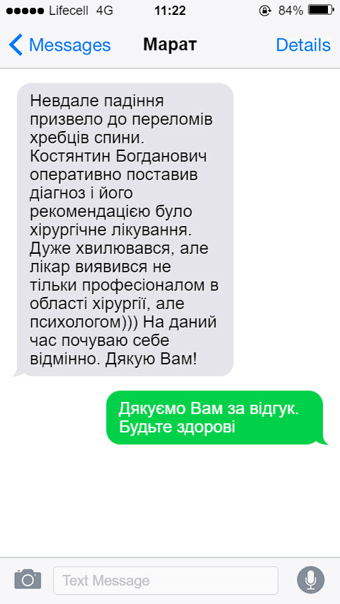 Невдале падіння призвело до переломів хребців спини. Костянтин Богданович оперативно поставив діагноз і його рекомендацією було хірургічне лікування. Дуже хвилювався, але лікар виявився не тільки професіоналом в області хірургії, але психологом))) На даний час почуваю себе відмінно. Дякую Вам!