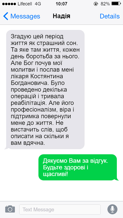 Згадую цей період життя як страшний сон. Та яке там життя, кожен день боротьба за нього. Але Бог почув мої молитви і послав мені лікаря Костянтина Богдановича. Було проведено декілька операцій і тривала реабілітація. Але його професіоналізм, віра і підтримка повернули мене до життя. Не вистачить слів, щоб описати на скільки я вам вдячна.