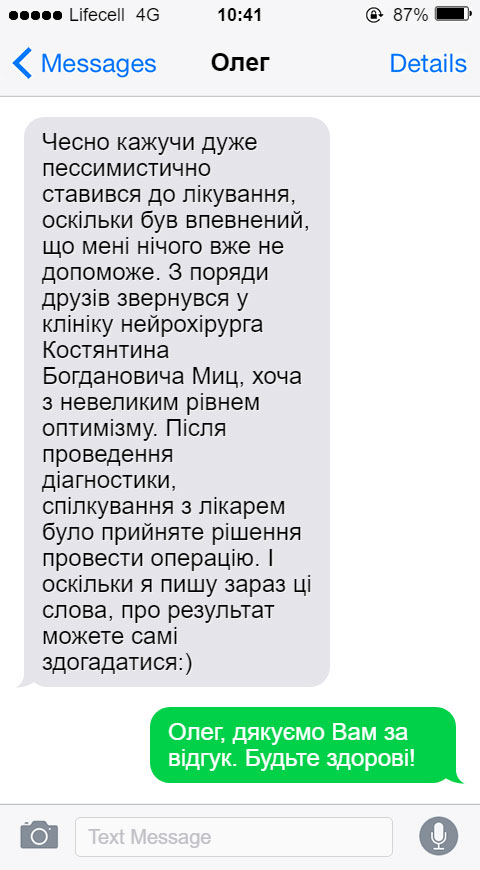 Чесно кажучи дуже пессимистично ставився до лікування, оскільки був впевнений, що мені нічого вже не допоможе. З поряди друзів звернувся у клініку нейрохірурга Костянтина Богдановича Миц, хоча з невеликим рівнем оптимізму. Після проведення діагностики, спілкування з лікарем було прийняте рішення провести операцію. І оскільки я пишу зараз ці слова, про результат можете самі здогадатися:)