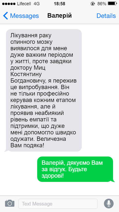 Лікування раку спинного мозку виявилося для мене дуже важким періодом у житті, проте завдяки доктору Миц Костянтину Богдановичу, я пережив це випробування. Він не тільки професійно керував кожним етапом лікування, але й проявив неабиякий рівень емпатії та підтримки, що дуже мені допомогло швидко одужати. Величезна Вам подяка!