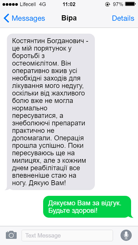 Костянтин Богданович - це мій порятунок у боротьбі з остеомієлітом. Він оперативно вжив усі необхідні заходів для лікування мого недугу, оскільки від жахливого болю вже не могла нормально пересуватися, а знеболюючі препарати практично не допомагали. Операція прошла успішно. Поки пересуваюсь ще на милицях, але з кожним днем реабілітації все впевненіше стаю на ногу. Дякую Вам!